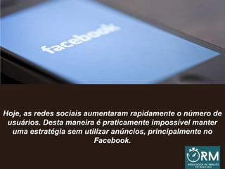 Hoje, as redes sociais aumentaram rapidamente o número de
usuários. Desta maneira é praticamente impossível manter
uma estratégia sem utilizar anúncios, principalmente no
Facebook.
 