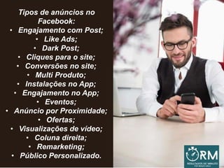 Tipos de anúncios no
Facebook:
• Engajamento com Post;
• Like Ads;
• Dark Post;
• Cliques para o site;
• Conversões no site;
• Multi Produto;
• Instalações no App;
• Engajamento no App;
• Eventos;
• Anúncio por Proximidade;
• Ofertas;
• Visualizações de vídeo;
• Coluna direita;
• Remarketing;
• Público Personalizado.
 