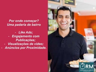 Por onde começar?
Uma padaria de bairro
- Like Ads;
- Engajamento com
Publicações;
- Visualizações de vídeo;
- Anúncios por Proximidade.
 