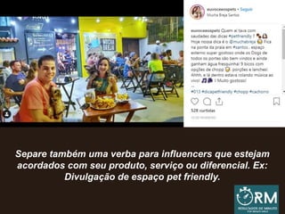 Separe também uma verba para influencers que estejam
acordados com seu produto, serviço ou diferencial. Ex:
Divulgação de espaço pet friendly.
 