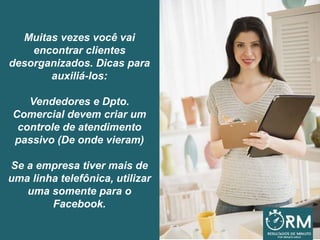 Muitas vezes você vai
encontrar clientes
desorganizados. Dicas para
auxiliá-los:
Vendedores e Dpto.
Comercial devem criar um
controle de atendimento
passivo (De onde vieram)
Se a empresa tiver mais de
uma linha telefônica, utilizar
uma somente para o
Facebook.
 