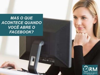 MAS O QUE
ACONTECE QUANDO
VOCÊ ABRE O
FACEBOOK?
 