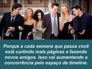 Porque a cada semana que passa você
está curtindo mais páginas e fazendo
novos amigos. Isso vai aumentando a
concorrência pelo espaço da timeline.
 