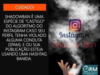 SHADOWBAN É UMA
ESPÉCIE DE “CASTIGO”
DO ALGORITMO DO
INSTAGRAM CASO SEU
PERFIL TENHA VIOLADO
ALGUMA CONDUTA
(SPAM), E OU SUA
PUBLICAÇÃO ESTEJA
USANDO UMA HASHTAG
BANIDA.
CUIDADO!
 