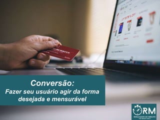Conversão:
Fazer seu usuário agir da forma
desejada e mensurável
 