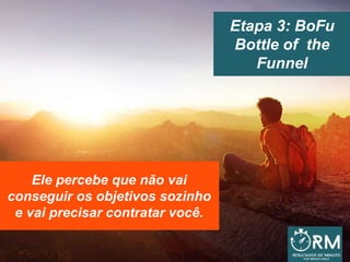 Etapa 3: BoFu
Bottle of the
Funnel
Ele percebe que não vai
conseguir os objetivos sozinho
e vai precisar contratar você.
 