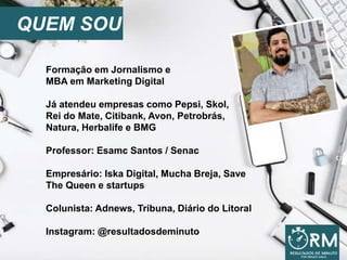 QUEM SOU
Formação em Jornalismo e
MBA em Marketing Digital
Já atendeu empresas como Pepsi, Skol,
Rei do Mate, Citibank, Avon, Petrobrás,
Natura, Herbalife e BMG
Professor: Esamc Santos / Senac
Empresário: Iska Digital, Mucha Breja, Save
The Queen e startups
Colunista: Adnews, Tribuna, Diário do Litoral
Instagram: @resultadosdeminuto
 