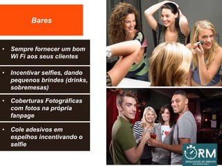 Bares
• Sempre fornecer um bom
Wi Fi aos seus clientes
• Incentivar selfies, dando
pequenos brindes (drinks,
sobremesas)
• Coberturas Fotográficas
com fotos na própria
fanpage
• Cole adesivos em
espelhos incentivando o
selfie
 