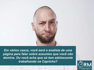 Em vários casos, você será o analista de uma
página para falar sobre assuntos que você não
domina. Ou você acha que só tem adolescente
trabalhando na Capricho?
 