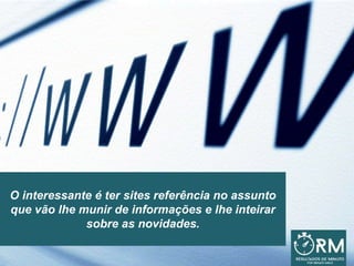 O interessante é ter sites referência no assunto
que vão lhe munir de informações e lhe inteirar
sobre as novidades.
 