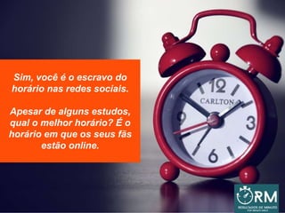 Sim, você é o escravo do
horário nas redes sociais.
Apesar de alguns estudos,
qual o melhor horário? É o
horário em que os seus fãs
estão online.
 