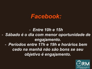 Facebook:
- Entre 10h e 15h
- Sábado é o dia com menor oportunidade de
engajamento.
- Períodos entre 17h e 19h e horários bem
cedo na manhã não são bons se seu
objetivo é engajamento.
 