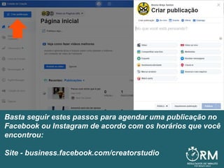Basta seguir estes passos para agendar uma publicação no
Facebook ou Instagram de acordo com os horários que você
encontrou:
Site - business.facebook.com/creatorstudio
 