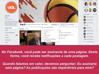 No Facebook, você pode ser assinante de uma página. Desta
forma, você recebe notificações a cada postagem.
Quando falamos em valor, devemos perguntar: Eu assinaria
esta página? As publicações são imperdíveis para mim?
 