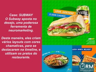 Case: SUBWAY
O Subway aposta no
desejo, uma poderosa
ferramenta de
neuromarketing.
Desta maneira, eles criam
vários layouts com cores
chamativas, para se
destacarem na timeline, e
utilizam os pratos do
restaurante.
 