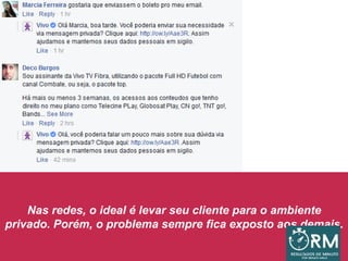 Nas redes, o ideal é levar seu cliente para o ambiente
privado. Porém, o problema sempre fica exposto aos demais.
 