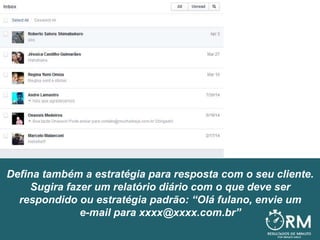 Defina também a estratégia para resposta com o seu cliente.
Sugira fazer um relatório diário com o que deve ser
respondido ou estratégia padrão: “Olá fulano, envie um
e-mail para xxxx@xxxx.com.br”
 