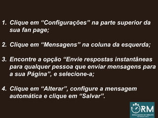 1. Clique em “Configurações” na parte superior da
sua fan page;
2. Clique em “Mensagens” na coluna da esquerda;
3. Encontre a opção “Envie respostas instantâneas
para qualquer pessoa que enviar mensagens para
a sua Página”, e selecione-a;
4. Clique em “Alterar”, configure a mensagem
automática e clique em “Salvar”.
 