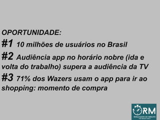 OPORTUNIDADE:
#1 10 milhões de usuários no Brasil
#2 Audiência app no horário nobre (ida e
volta do trabalho) supera a audiência da TV
#3 71% dos Wazers usam o app para ir ao
shopping: momento de compra
 
