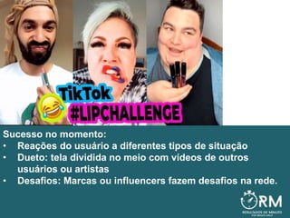 Sucesso no momento:
• Reações do usuário a diferentes tipos de situação
• Dueto: tela dividida no meio com vídeos de outros
usuários ou artistas
• Desafios: Marcas ou influencers fazem desafios na rede.
 