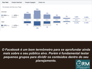 O Facebook é um bom termômetro para se aprofundar ainda
mais sobre o seu público alvo. Porém é fundamental testar
pequenos grupos para dividir os conteúdos dentro do seu
planejamento.
 