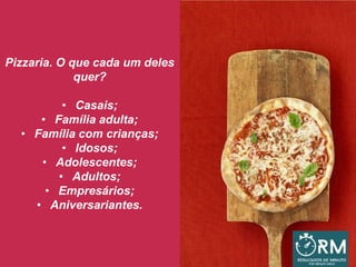 Pizzaria. O que cada um deles
quer?
• Casais;
• Família adulta;
• Família com crianças;
• Idosos;
• Adolescentes;
• Adultos;
• Empresários;
• Aniversariantes.
 