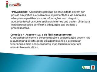 •Privacidade: Adequadas políticas de privacidade devem ser
postas em prática e eficazmente implementadas. As empresas
não querem partilhar as suas informações com ninguém,
adotando terceiros como auditores internos que devem olhar para
estes processos e certificar a adequação das práticas e
procedimentos.
Conteúdo / Aspeto visual e de fácil manuseamento
•Características como a personalização e customização podem não
só aumentar a satisfação do utilizador levando-o a executar
experiências mais enriquecedoras, mas também a fazer um
intercâmbio mais eficaz.
 