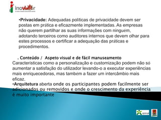 •Privacidade: Adequadas políticas de privacidade devem ser
postas em prática e eficazmente implementadas. As empresas
não querem partilhar as suas informações com ninguém,
adotando terceiros como auditores internos que devem olhar para
estes processos e certificar a adequação das práticas e
procedimentos.
. Conteúdo / Aspeto visual e de fácil manuseamento
Características como a personalização e customização podem não só
aumentar a satisfação do utilizador levando-o a executar experiências
mais enriquecedoras, mas também a fazer um intercâmbio mais
eficaz.
•Arquitetura aberta onde os participantes podem facilmente ser
adicionados ou removidos e onde o crescimento da experiência
é muito importante
 