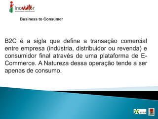 Business to Consumer
B2C é a sigla que define a transação comercial
entre empresa (indústria, distribuidor ou revenda) e
consumidor final através de uma plataforma de E-
Commerce. A Natureza dessa operação tende a ser
apenas de consumo.
 