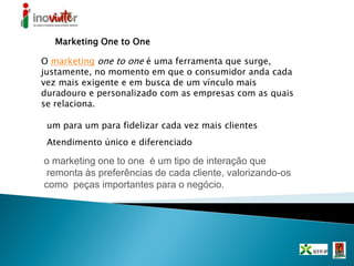 Marketing One to One
O marketing one to one é uma ferramenta que surge,
justamente, no momento em que o consumidor anda cada
vez mais exigente e em busca de um vínculo mais
duradouro e personalizado com as empresas com as quais
se relaciona.
Atendimento único e diferenciado
o marketing one to one é um tipo de interação que
remonta às preferências de cada cliente, valorizando-os
como peças importantes para o negócio.
um para um para fidelizar cada vez mais clientes
 