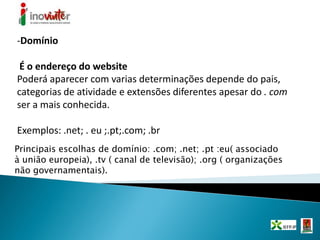 -Domínio
É o endereço do website
Poderá aparecer com varias determinações depende do pais,
categorias de atividade e extensões diferentes apesar do . com
ser a mais conhecida.
Exemplos: .net; . eu ;.pt;.com; .br
Principais escolhas de domínio: .com; .net; .pt :eu( associado
à união europeia), .tv ( canal de televisão); .org ( organizações
não governamentais).
 