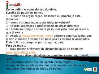 Como definir o nome do seu domínio.
Escolha de possíveis nomes
1 – o nome da organização, da marca ou projeto já esta
definido?
2 – como visitante irá associar ideia ao website?
3- solicite sugestões a profissionais de áreas diferente
4 – aceda ao Google e comece pesquisar pelo tema para ver o
que já existe
5- Aceda a www.googles.pt/trends adicione algumas ideias que
já tem e analise o volume de pesquisa os termos relacionados.
Podem filtra a pesquisa por categoria, pais.
Fase de registo
1- faça analise preliminar de disponibilidade do nome em
www.namecheck.com
2- verifique a disponibilidade do domínio- (.com; .pt, .digiatl,
.jobs)
3 – Encontrou nome que lhe agrade então registe-o
4 – se não lhe agrada os domínios disponíveis, então volte a
pesquisar alternativas de ideias de nomes
 