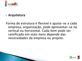  Arquitetura
Forma de estrutura é flexível e ajusta-se a cada
empresa, organização, pode apresentar-se na
vertical ou horizontal. Cada item pode ser
ramificado em mais itens depende das
necessidades da empresa ou projeto.
 