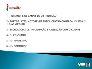 1 - INTERNET E OS CANAIS DE DISTRIBUIÇÃO
2- PORTAIS/SITES/MOTORES DE BUSCA/CENTRO COMERCAIS VIRTUAIS
/LOJAS VIRTUAIS
3- TECNOLOGIAS DE INFORMAÇÃO E A RELAÇÃO COM O CLIENTE
4- E- CONSUMER
5 – E- MARKETING
6 – E- COMMERCE
 