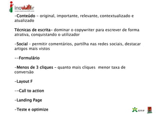 -Conteúdo - original, importante, relevante, contextualizado e
atualizado
Técnicas de escrita- dominar o copywriter para escrever de forma
atrativa, conquistando o utilizador
-Social – permitir comentários, partilha nas redes sociais, destacar
artigos mais vistos
--Formulário
-Menos de 3 cliques – quanto mais cliques menor taxa de
conversão
-Layout F
--Call to action
-Landing Page
-Teste e optimize
 