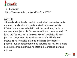 E – Consumer
https://www.youtube.com/watch?v=PJ-utFZITkY
Anos 80
Mercado Massificado – objetivo principal era captar maior
números de clientes possíveis, a nível comunicacionais
inúmeros anúncios televisão revistas, outdoors, radio, e
outros com objetivo de fortalecer a cão com o consumidor. O
lema era “quanto mais pessoas visem a publicidade mais
pessoas compravam. Massificava-se a publicidade, nos
intervalos nas novelas eramos invadidos por imensas
publicidades principalmente nos horários nobres. Foi o inicio
da era do consumidor que nos traria o Marketing para as
massas.
 