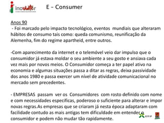 E – Consumer
Anos 90
- Foi marcado pelo impacto tecnológico, eventos mundiais que alteraram
hábitos de consumo tais como: queda comunismo, reunificação da
Alemenha, fim do regime apartheid, entre outros.
-Com aparecimento da internet e o telemóvel veio dar impulso que o
consumidor já estava moldar o seu ambiente a seu gosto e ansiava cada
vez mais por novos meios. O Consumidor começa a ter papel ativo na
economia e algumas situações passa a ditar as regras, deixa passividade
dos anos 1980 e passa exercer um nível de atividade comunicacional no
mercado sem precedentes.
- EMPRESAS passam ver os Consumidores com rosto definido com nome
e com necessidades especificas, poderoso o suficiente para alterar e impor
novas regras.As empresas que se criaram já nesta época adaptaram com
facilidade contudo as mais antigas tem dificuldade em entender o
consumidor e podem não mudar tão rapidamente.
 