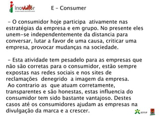 E – Consumer
- O consumidor hoje participa ativamente nas
estratégias da empresa e em grupo. No presente eles
unem-se independentemente da distancia para
conversar, lutar a favor de uma causa, criticar uma
empresa, provocar mudanças na sociedade.
- Esta atividade tem pesadelo para as empresas que
não são corretas para o consumidor, estão sempre
expostas nas redes sociais e nos sites de
reclamações denegrido a imagem da empresa.
Ao contrario as que atuam corretamente,
transparentes e são honestas, estas influencia do
consumidor tem sido bastante vantajoso. Destes
casos até os consumidores ajudam as empresas na
divulgação da marca e a crescer.
 