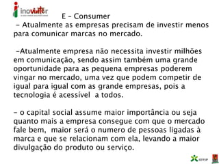 E – Consumer
- Atualmente as empresas precisam de investir menos
para comunicar marcas no mercado.
-Atualmente empresa não necessita investir milhões
em comunicação, sendo assim também uma grande
oportunidade para as pequena empresas poderem
vingar no mercado, uma vez que podem competir de
igual para igual com as grande empresas, pois a
tecnologia é acessível a todos.
- o capital social assume maior importância ou seja
quanto mais a empresa consegue com que o mercado
fale bem, maior será o numero de pessoas ligadas à
marca e que se relacionam com ela, levando a maior
divulgação do produto ou serviço.
 