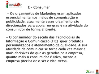 E – Consumer
- Os orçamentos de Marketing eram aplicados
essencialmente nos meios de comunicação e
publicidade, atualmente esses orçamento são
direcionados para apoiar no grau e na atividade do
consumidor de forma eficiente.
- O consumidor do seculo das Tecnologias de
Informação e Comunicação (TIC) quer produtos
personalizados e atendimento de qualidade. A sua
atividade de comunicar se torna cada vez maior e
mais decisivas do que as geradas pela empresa,
quanto mais o consumidor é ativo, menos a
empresa precisa de o ser e vice-versa.
 