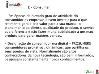 E – Consumer
- Em épocas de elevado grau de atividade do
consumidor as empresas devem investir para o que
realmente gera e cria valor para a sua marca- o
atendimento ao cliente, qualidade do produto, o serviço
que diferencia e não fazer muita publicidade a um mau
produto para gerar maiores vendas.
- Designação de consumidor era digital – PROSUMERS
consumidores pro-ativo , dinâmicos, que partilha os
seus pontos de vista. Normalmente são altos
conhecedores da nova tecnologia, são bem informados,
pesquisam constantemente novos conhecimentos.
 