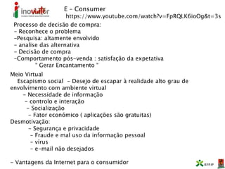 E – Consumer
https://www.youtube.com/watch?v=FpRQLK6ioOg&t=3s
Processo de decisão de compra:
- Reconhece o problema
-Pesquisa: altamente envolvido
- analise das alternativa
- Decisão de compra
-Comportamento pós-venda : satisfação da expetativa
“ Gerar Encantamento “
Meio Virtual
Escapismo social - Desejo de escapar à realidade alto grau de
envolvimento com ambiente virtual
- Necessidade de informação
- controlo e interação
- Socialização
- Fator económico ( aplicações são gratuitas)
Desmotivação:
- Segurança e privacidade
- Fraude e mal uso da informação pessoal
- vírus
- e-mail não desejados
- Vantagens da Internet para o consumidor
 