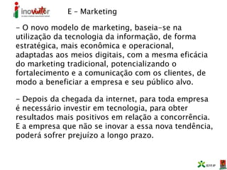 E – Marketing
- O novo modelo de marketing, baseia-se na
utilização da tecnologia da informação, de forma
estratégica, mais econômica e operacional,
adaptadas aos meios digitais, com a mesma eficácia
do marketing tradicional, potencializando o
fortalecimento e a comunicação com os clientes, de
modo a beneficiar a empresa e seu público alvo.
- Depois da chegada da internet, para toda empresa
é necessário investir em tecnologia, para obter
resultados mais positivos em relação a concorrência.
E a empresa que não se inovar a essa nova tendência,
poderá sofrer prejuízo a longo prazo.
 