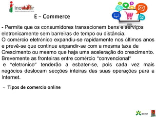 E – Commerce
- Permite que os consumidores transacionem bens e serviços
eletronicamente sem barreiras de tempo ou distância.
O comércio eletrónico expandiu-se rapidamente nos últimos anos
e prevê-se que continue expandir-se com a mesma taxa de
Crescimento ou mesmo que haja uma aceleração do crescimento.
Brevemente as fronteiras entre comércio “convencional”
e “eletrónico” tenderão a esbater-se, pois cada vez mais
negócios deslocam secções inteiras das suas operações para a
Internet.
- Tipos de comercio online
 