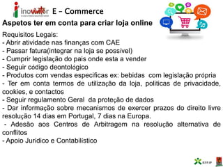 E – Commerce
Aspetos ter em conta para criar loja online
Requisitos Legais:
- Abrir atividade nas finanças com CAE
- Passar fatura(integrar na loja se possível)
- Cumprir legislação do pais onde esta a vender
- Seguir código deontológico
- Produtos com vendas especificas ex: bebidas com legislação própria
- Ter em conta termos de utilização da loja, politicas de privacidade,
cookies, e contactos
- Seguir regulamento Geral da proteção de dados
- Dar informação sobre mecanismos de exercer prazos do direito livre
resolução 14 dias em Portugal, 7 dias na Europa.
- Adesão aos Centros de Arbitragem na resolução alternativa de
conflitos
- Apoio Jurídico e Contabilístico
 