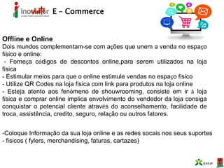 E – Commerce
Offline e Online
Dois mundos complementam-se com ações que unem a venda no espaço
físico e online:
- Forneça códigos de descontos online,para serem utilizados na loja
física
- Estimular meios para que o online estimule vendas no espaço físico
- Utilize QR Codes na loja física com link para produtos na loja online
- Esteja atento aos fenómeno de shouwrooming, consiste em ir à loja
física e comprar online implica envolvimento do vendedor da loja consiga
conquistar o potencial cliente através do aconselhamento, facilidade de
troca, assistência, credito, seguro, relação ou outros fatores.
-Coloque Informação da sua loja online e as redes socais nos seus suportes
- físicos ( fylers, merchandising, faturas, cartazes)
 
