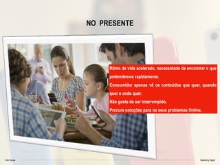 Vitor Nunes Marketing Digital
NO PRESENTE
Ritmo de vida acelerado, necessidade de encontrar o que
pretendemos rapidamente.
Consumidor apenas vê os conteúdos que quer, quando
quer e onde quer.
Não gosta de ser interrompido.
Procura soluções para os seus problemas Online.
 