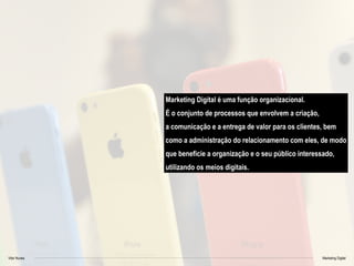 Vitor Nunes Marketing Digital
Marketing Digital é uma função organizacional.
É o conjunto de processos que envolvem a criação,
a comunicação e a entrega de valor para os clientes, bem
como a administração do relacionamento com eles, de modo
que beneficie a organização e o seu público interessado,
utilizando os meios digitais.
 