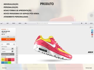 Vitor Nunes Marketing Digital
PRODUTO- INDIVIDUALIZAÇÃO;
- PERSONALIZAÇÃO;
- NOVAS FORMAS DE APRESENTAÇÃO;
- NOVOS PARADIGMAS DO SERVIÇO PÓS-VENDA;
- ATENDIMENTO PERSONALIZADO.
 