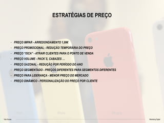 Vitor Nunes Marketing Digital
ESTRATÉGIAS DE PREÇO
- PREÇO IMPAR - ARREDONDAMENTO 1,99€
- PREÇO PROMOCIONAL - REDUÇÃO TEMPORÁRIA DO PREÇO
- PREÇO “ISCA” - ATRAIR CLIENTES PARA O PONTO DE VENDA
- PREÇO VOLUME - PACK´S, CABAZES …
- PREÇO SAZONAL - REDUÇÃO POR PERÍODO DO ANO
- PREÇO SEGMENTADO - PREÇOS DIFERENTES PARA SEGMENTOS DIFERENTES
- PREÇO PARA LIDERANÇA - MENOR PREÇO DO MERCADO
- PREÇO DINÂMICO - PERSONALIZAÇÃO DO PREÇO POR CLIENTE
 